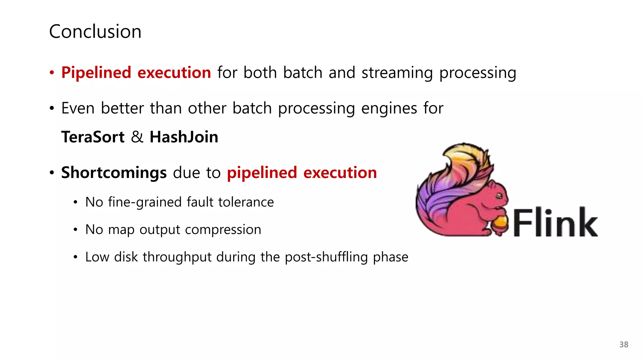 Conclusion
• Pipelined execution for both batch and streaming processing
• Even better than other batch processing engines for
TeraSort & HashJoin
• Shortcomings due to pipelined execution
• No fine-grained fault tolerance
• No map output compression
• Low disk throughput during the post-shuffling phase
38
 