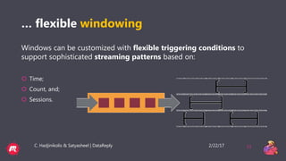 2/22/17C. Hadjinikolis & Satyasheel | DataReply 11
… flexible windowing
Windows can be customized with flexible triggering conditions to
support sophisticated streaming patterns based on:
 Time;
 Count, and;
 Sessions.
 