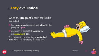 2/22/17C. Hadjinikolis & Satyasheel | DataReply 21
…Lazy evaluation
When the program’s main method is
executed:
 Each operation is created and added to the
program’s plan.
 execution is explicitly triggered by
an execute() call.
This helps with constructing an optimised
data-flow as a holistically planned unit.
 