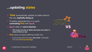 2/22/17C. Hadjinikolis & Satyasheel | DataReply 26
…updating states
 Flink automatically updates its states without
the user explicitly doing so.
 To better appreciate this, it is worth
contrasting Flink with Spark.
 Spark relies on micro-batches:
 This means one has to define the batch size either in
terms of time or size
 Flink, does not require defining a batch size.
 It can process each and every new event individually
(it is true stream processing!)
 
