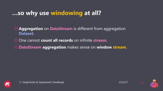 2/22/17C. Hadjinikolis & Satyasheel | DataReply 29
…so why use windowing at all?
 Aggregation on DataStream is different from aggregation
Dataset.
 One cannot count all records on infinite stream.
 DataStream aggregation makes sense on window stream.
 