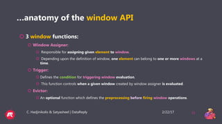 2/22/17C. Hadjinikolis & Satyasheel | DataReply 31
…anatomy of the window API
 3 window functions:
 Window Assigner:
 Responsible for assigning given element to window.
 Depending upon the definition of window, one element can belong to one or more windows at a
time.
 Trigger:
 Defines the condition for triggering window evaluation.
 This function controls when a given window created by window assigner is evaluated.
 Evictor:
 An optional function which defines the preprocessing before firing window operations.
 