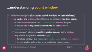 2/22/17C. Hadjinikolis & Satyasheel | DataReply 32
…understanding count window
 Window Assigner (for count-based window  user-defined)
 No start or end to the window, therefore the window is non-time based.
 For these windows we use the GlobalWindows window assigner.
 For a given key, all key-values are filled into the same window.
keyValue.window(GlobalWindows.create())
 The window API allows us to add the window assigner to the window.
 Every window assigner has a default trigger.
 for global windows that trigger is NeverTrigger which never triggers.
 so, this window assigner has to be used with a custom trigger.
 