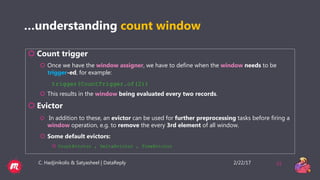 2/22/17C. Hadjinikolis & Satyasheel | DataReply 33
…understanding count window
 Count trigger
 Once we have the window assigner, we have to define when the window needs to be
trigger-ed, for example:
trigger(CountTrigger.of(2))
 This results in the window being evaluated every two records.
 Evictor
 In addition to these, an evictor can be used for further preprocessing tasks before firing a
window operation, e.g. to remove the every 3rd element of all window.
 Some default evictors:
 CountEvictor , DeltaEvictor , TimeEvictor
 