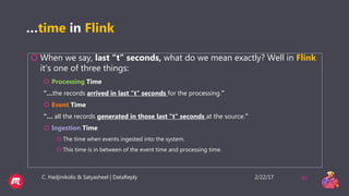 2/22/17C. Hadjinikolis & Satyasheel | DataReply 40
…time in Flink
 When we say, last “t” seconds, what do we mean exactly? Well in Flink
it’s one of three things:
 Processing Time
“…the records arrived in last "t" seconds for the processing.”
 Event Time
“… all the records generated in those last "t" seconds at the source.”
 Ingestion Time
 The time when events ingested into the system.
 This time is in between of the event time and processing time.
 