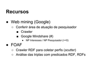 Recursos 
● Web mining (Google) 
○ Conferir área de atuação de pesquisador 
■ Crawler 
■ Google Mindshare (#) 
● NP Interesses / NP Pesquisador (>=0) 
● FOAF 
○ Crawler RDF para coletar perfis (scutter) 
○ Análise das triplas com predicados RDF, RDFs 
 
