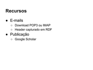 Recursos 
● E-mails 
○ Download POP3 ou IMAP 
○ Header capturado em RDF 
● Publicação 
○ Google Scholar 
 