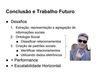 Conclusão e Trabalho Futuro 
● Desafios 
1. Extração, representação e agregação de 
informações sociais 
2. Ontologia Social 
■ Classificar relacionamentos 
3. Criação de padrões sociais 
■ Identificar relacionamentos 
■ Utilizando dados eletrônicos 
● + Performance 
● + Escalabilidade Horizontal 
 
