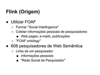 Flink (Origem) 
● Utilizar FOAF 
○ Formar "Social Intellingence" 
○ Coletar informações pessoais de pesquisadores 
■ Web pages, e-mails, publicações 
○ "FOAF ontology" 
● 608 pesquisadores de Web Semântica 
○ Links de um pesquisador 
■ Informações pessoais 
■ "Rede Social de Pesquisador" 
 