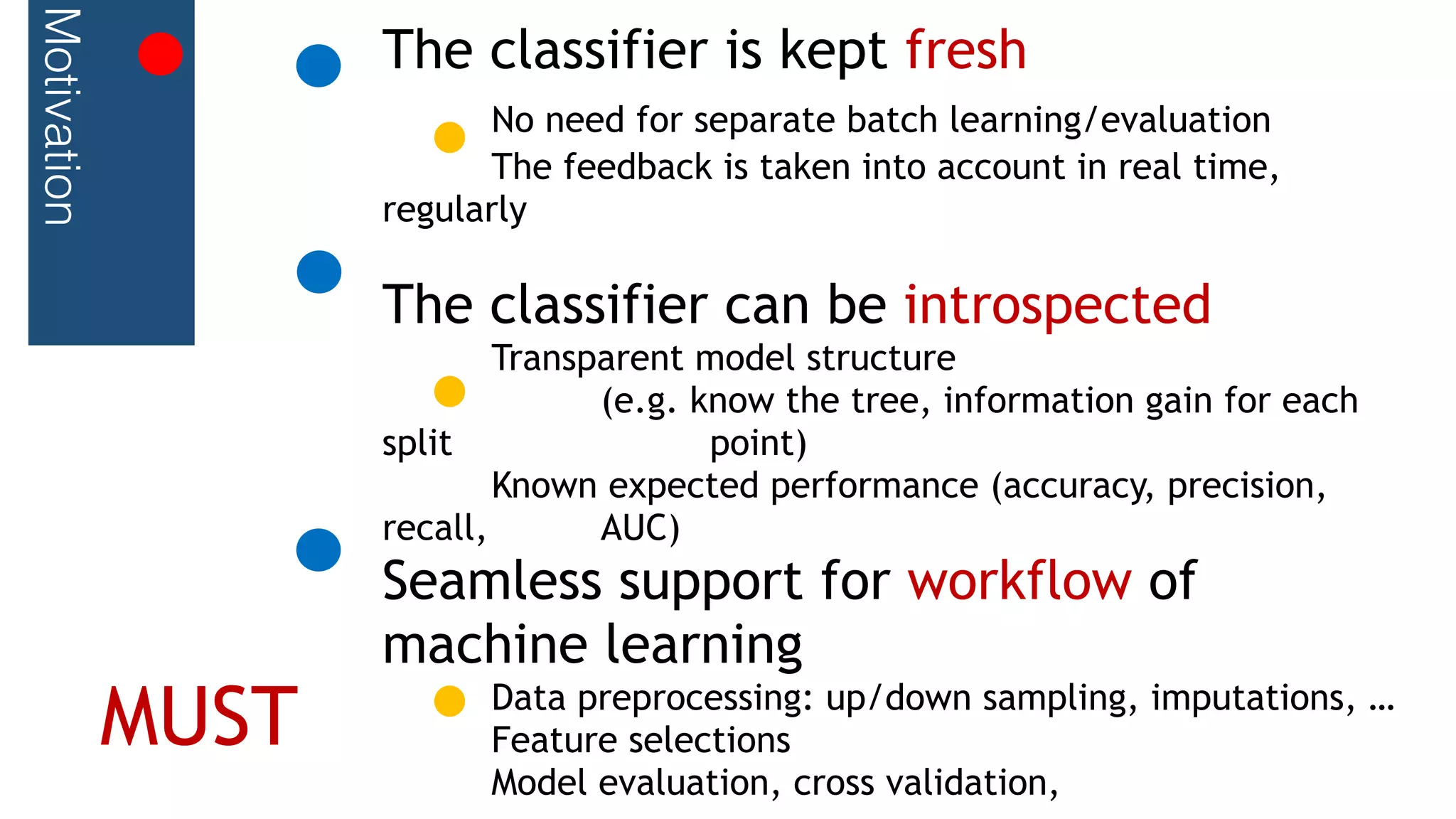 Motivation The classifier is kept fresh
No need for separate batch learning/evaluation
The feedback is taken into account in real time,
regularly
The classifier can be introspected
Transparent model structure
(e.g. know the tree, information gain for each
split point)
Known expected performance (accuracy, precision,
recall, AUC)
Seamless support for workflow of
machine learning
Data preprocessing: up/down sampling, imputations, …
Feature selections
Model evaluation, cross validation,
MUST
 