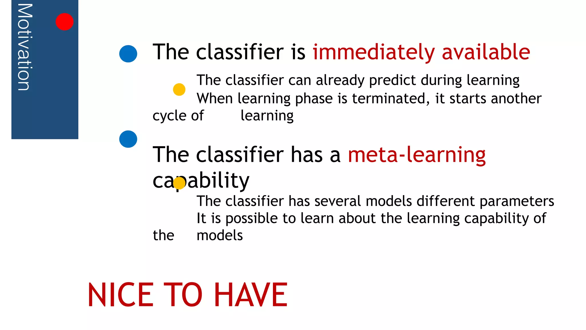 Motivation
The classifier is immediately available
The classifier can already predict during learning
When learning phase is terminated, it starts another
cycle of learning
The classifier has a meta-learning
capability
The classifier has several models different parameters
It is possible to learn about the learning capability of
the models
NICE TO HAVE
 
