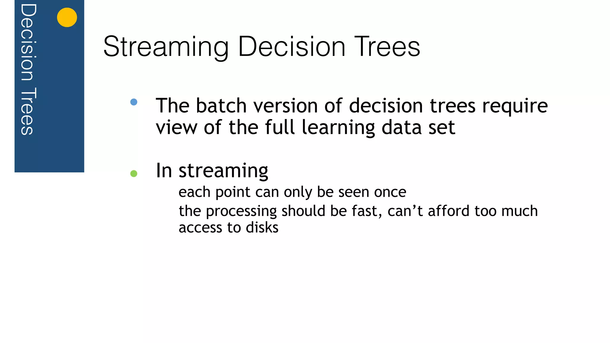 DecisionTrees
Streaming Decision Trees
The batch version of decision trees require
view of the full learning data set
In streaming
each point can only be seen once
the processing should be fast, can’t afford too much
access to disks
 
