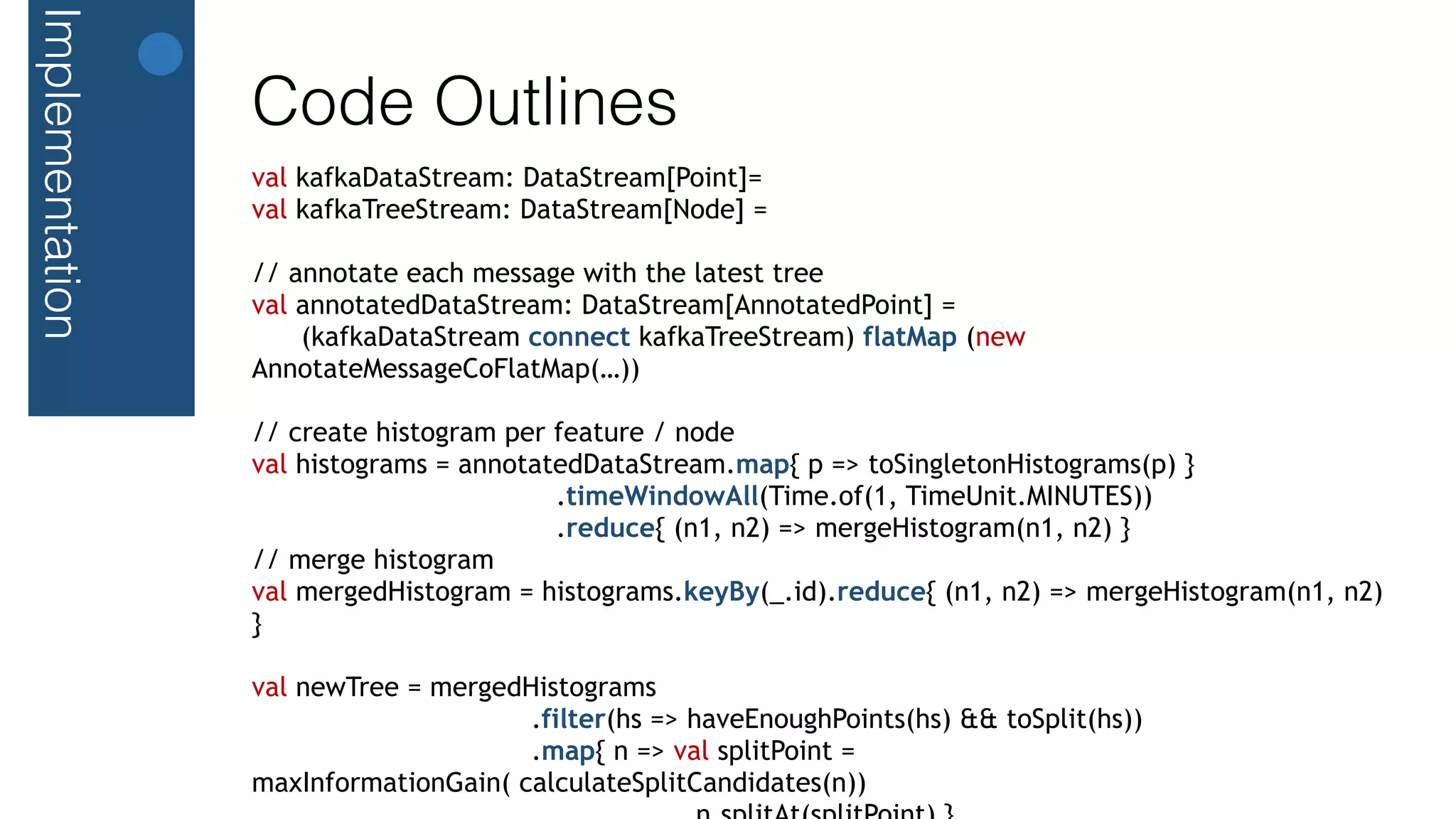 Implementation
Code Outlines
val kafkaDataStream: DataStream[Point]=
val kafkaTreeStream: DataStream[Node] =
// annotate each message with the latest tree
val annotatedDataStream: DataStream[AnnotatedPoint] =
(kafkaDataStream connect kafkaTreeStream) flatMap (new
AnnotateMessageCoFlatMap(…))
// create histogram per feature / node
val histograms = annotatedDataStream.map{ p => toSingletonHistograms(p) }
.timeWindowAll(Time.of(1, TimeUnit.MINUTES))
.reduce{ (n1, n2) => mergeHistogram(n1, n2) }
// merge histogram
val mergedHistogram = histograms.keyBy(_.id).reduce{ (n1, n2) => mergeHistogram(n1, n2)
}
val newTree = mergedHistograms
.filter(hs => haveEnoughPoints(hs) && toSplit(hs))
.map{ n => val splitPoint =
maxInformationGain( calculateSplitCandidates(n))
 