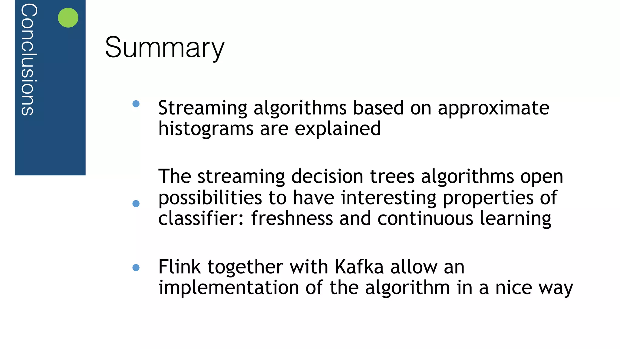 Conclusions
Summary
Streaming algorithms based on approximate
histograms are explained
The streaming decision trees algorithms open
possibilities to have interesting properties of
classifier: freshness and continuous learning
Flink together with Kafka allow an
implementation of the algorithm in a nice way
 
