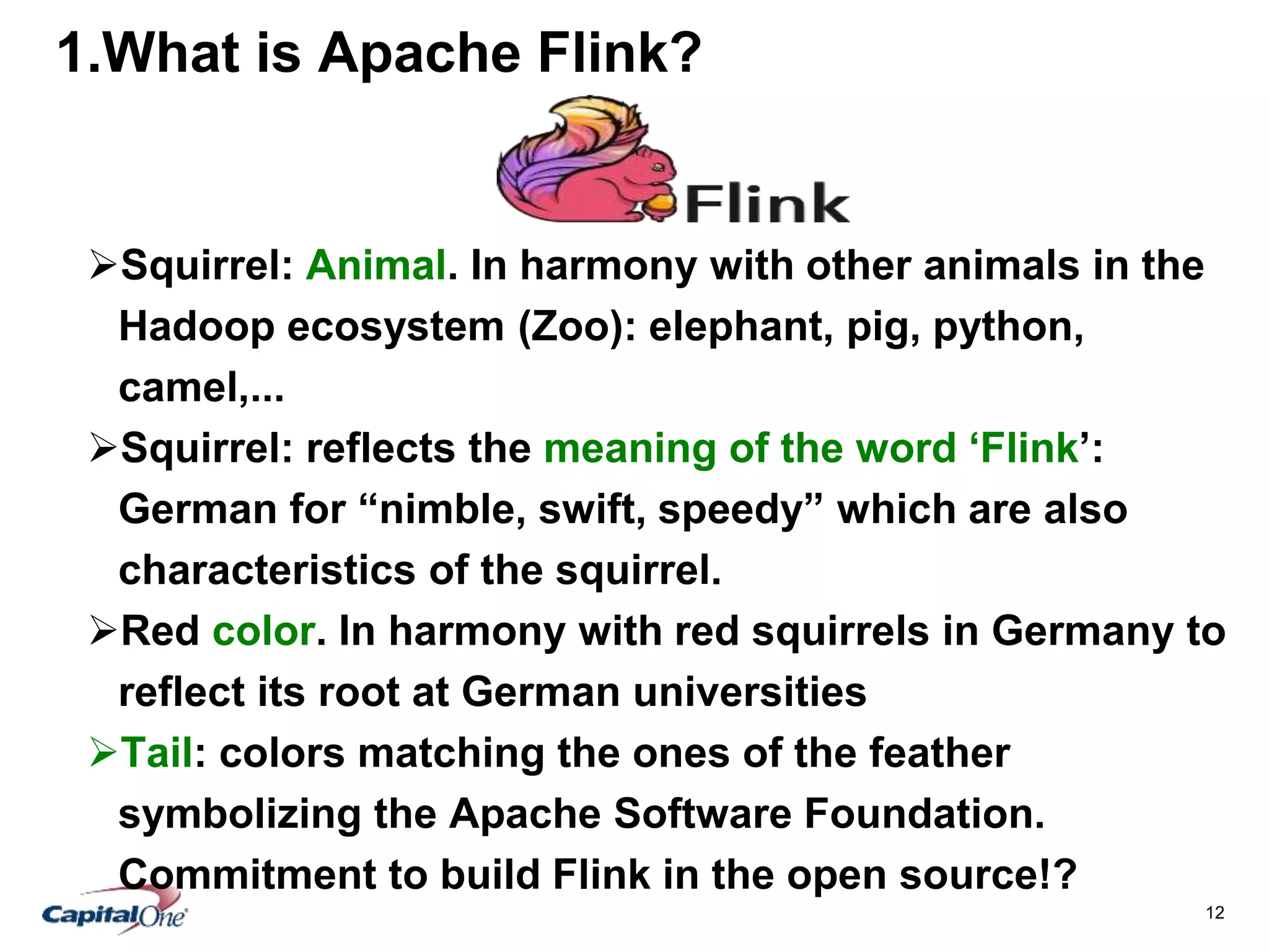 12
1.What is Apache Flink?
Squirrel: Animal. In harmony with other animals in the
Hadoop ecosystem (Zoo): elephant, pig, python,
camel,...
Squirrel: reflects the meaning of the word ‘Flink’:
German for “nimble, swift, speedy” which are also
characteristics of the squirrel.
Red color. In harmony with red squirrels in Germany to
reflect its root at German universities
Tail: colors matching the ones of the feather
symbolizing the Apache Software Foundation.
Commitment to build Flink in the open source!?
 