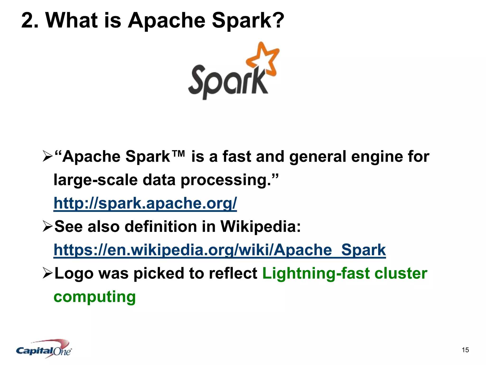 15
2. What is Apache Spark?
“Apache Spark™ is a fast and general engine for
large-scale data processing.”
http://spark.apache.org/
See also definition in Wikipedia:
https://en.wikipedia.org/wiki/Apache_Spark
Logo was picked to reflect Lightning-fast cluster
computing
 