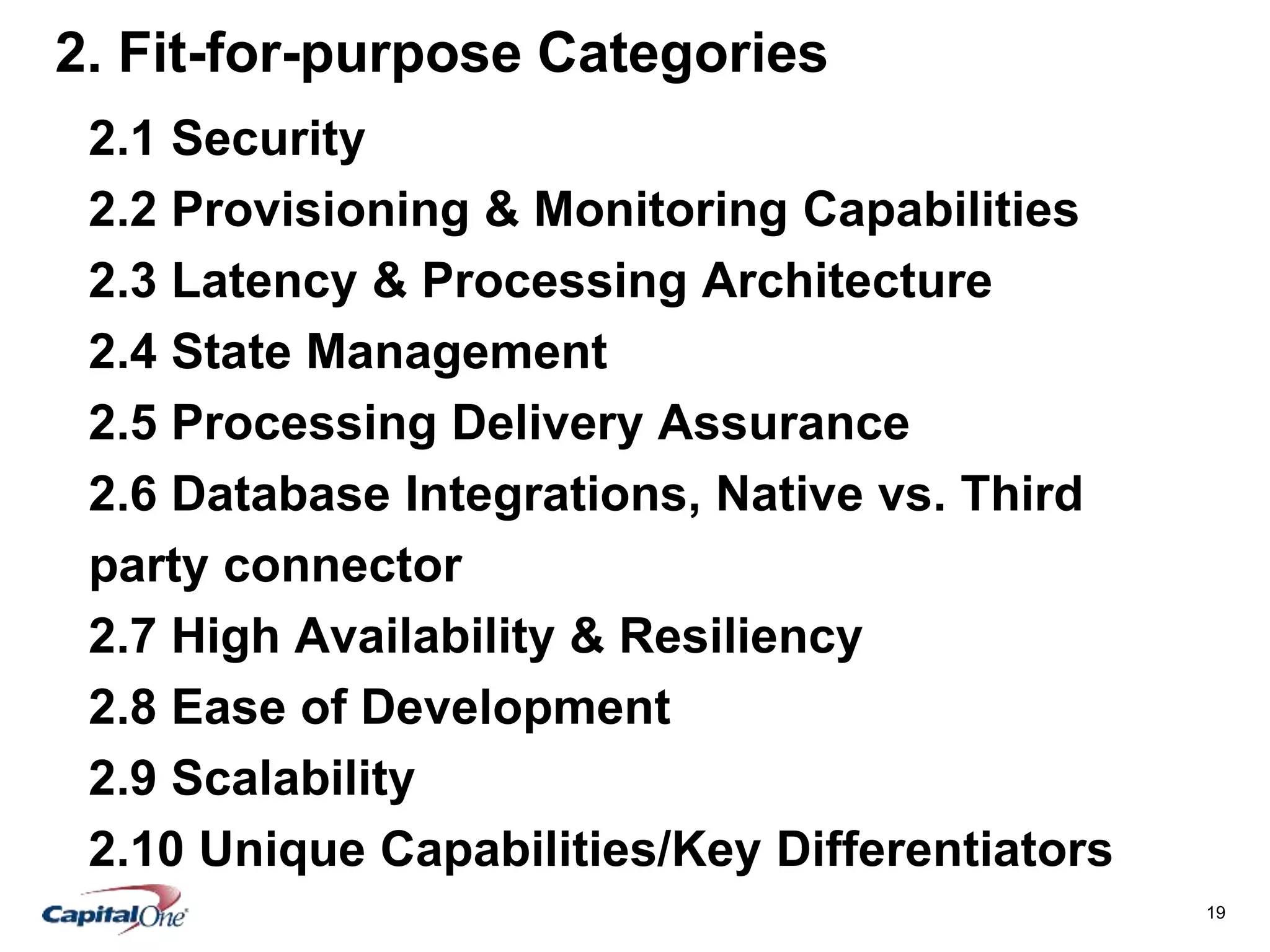 19
2. Fit-for-purpose Categories
2.1 Security
2.2 Provisioning & Monitoring Capabilities
2.3 Latency & Processing Architecture
2.4 State Management
2.5 Processing Delivery Assurance
2.6 Database Integrations, Native vs. Third
party connector
2.7 High Availability & Resiliency
2.8 Ease of Development
2.9 Scalability
2.10 Unique Capabilities/Key Differentiators
 