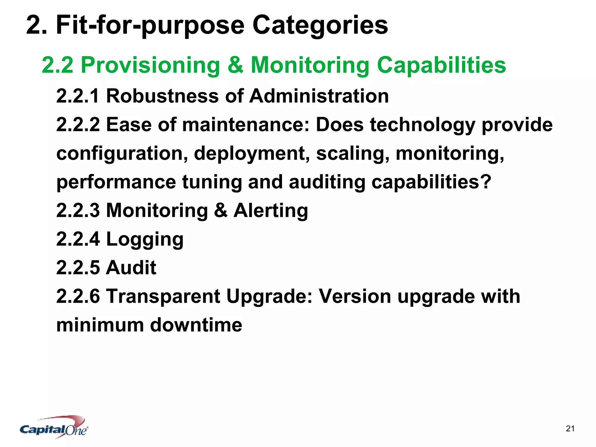 21
2. Fit-for-purpose Categories
2.2 Provisioning & Monitoring Capabilities
2.2.1 Robustness of Administration
2.2.2 Ease of maintenance: Does technology provide
configuration, deployment, scaling, monitoring,
performance tuning and auditing capabilities?
2.2.3 Monitoring & Alerting
2.2.4 Logging
2.2.5 Audit
2.2.6 Transparent Upgrade: Version upgrade with
minimum downtime
 