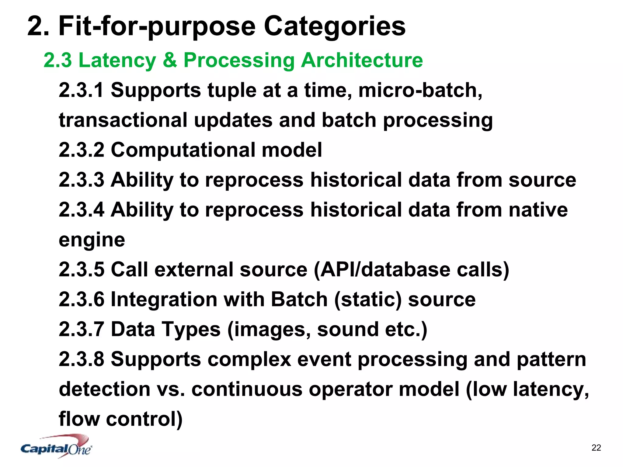 22
2. Fit-for-purpose Categories
2.3 Latency & Processing Architecture
2.3.1 Supports tuple at a time, micro-batch,
transactional updates and batch processing
2.3.2 Computational model
2.3.3 Ability to reprocess historical data from source
2.3.4 Ability to reprocess historical data from native
engine
2.3.5 Call external source (API/database calls)
2.3.6 Integration with Batch (static) source
2.3.7 Data Types (images, sound etc.)
2.3.8 Supports complex event processing and pattern
detection vs. continuous operator model (low latency,
flow control)
 