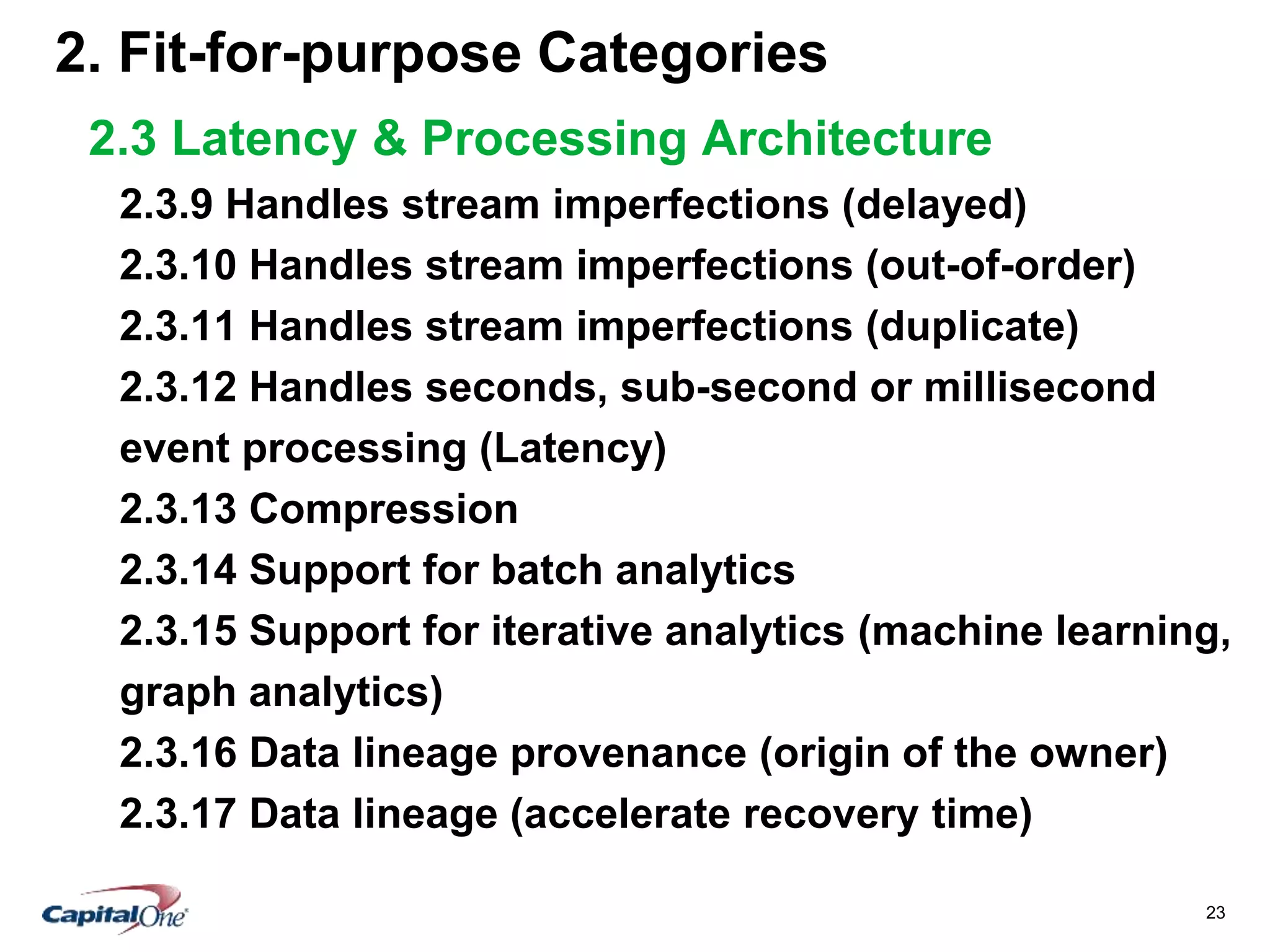 23
2. Fit-for-purpose Categories
2.3 Latency & Processing Architecture
2.3.9 Handles stream imperfections (delayed)
2.3.10 Handles stream imperfections (out-of-order)
2.3.11 Handles stream imperfections (duplicate)
2.3.12 Handles seconds, sub-second or millisecond
event processing (Latency)
2.3.13 Compression
2.3.14 Support for batch analytics
2.3.15 Support for iterative analytics (machine learning,
graph analytics)
2.3.16 Data lineage provenance (origin of the owner)
2.3.17 Data lineage (accelerate recovery time)
 