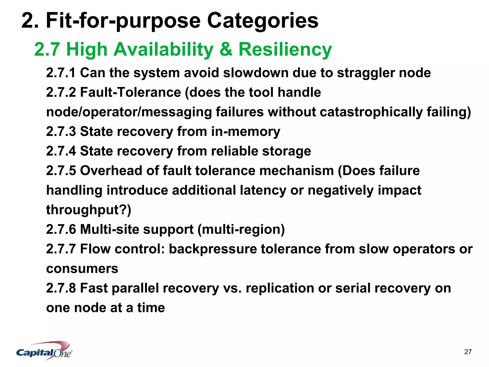 27
2. Fit-for-purpose Categories
2.7 High Availability & Resiliency
2.7.1 Can the system avoid slowdown due to straggler node
2.7.2 Fault-Tolerance (does the tool handle
node/operator/messaging failures without catastrophically failing)
2.7.3 State recovery from in-memory
2.7.4 State recovery from reliable storage
2.7.5 Overhead of fault tolerance mechanism (Does failure
handling introduce additional latency or negatively impact
throughput?)
2.7.6 Multi-site support (multi-region)
2.7.7 Flow control: backpressure tolerance from slow operators or
consumers
2.7.8 Fast parallel recovery vs. replication or serial recovery on
one node at a time
 