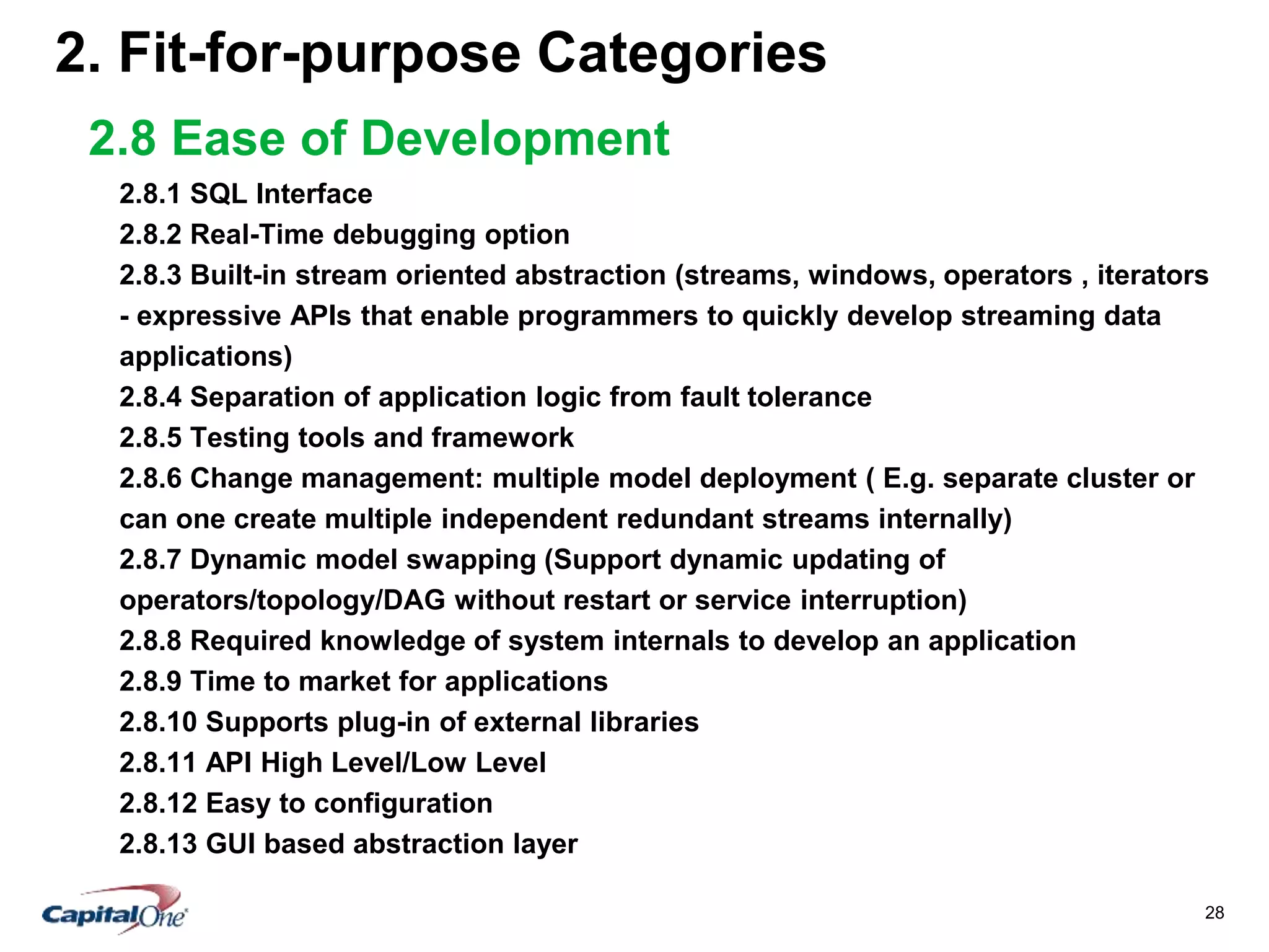28
2. Fit-for-purpose Categories
2.8 Ease of Development
2.8.1 SQL Interface
2.8.2 Real-Time debugging option
2.8.3 Built-in stream oriented abstraction (streams, windows, operators , iterators
- expressive APIs that enable programmers to quickly develop streaming data
applications)
2.8.4 Separation of application logic from fault tolerance
2.8.5 Testing tools and framework
2.8.6 Change management: multiple model deployment ( E.g. separate cluster or
can one create multiple independent redundant streams internally)
2.8.7 Dynamic model swapping (Support dynamic updating of
operators/topology/DAG without restart or service interruption)
2.8.8 Required knowledge of system internals to develop an application
2.8.9 Time to market for applications
2.8.10 Supports plug-in of external libraries
2.8.11 API High Level/Low Level
2.8.12 Easy to configuration
2.8.13 GUI based abstraction layer
 