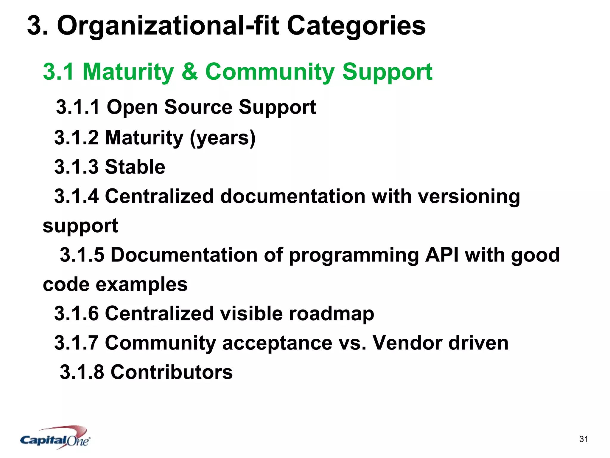 31
3. Organizational-fit Categories
3.1 Maturity & Community Support
3.1.1 Open Source Support
3.1.2 Maturity (years)
3.1.3 Stable
3.1.4 Centralized documentation with versioning
support
3.1.5 Documentation of programming API with good
code examples
3.1.6 Centralized visible roadmap
3.1.7 Community acceptance vs. Vendor driven
3.1.8 Contributors
 