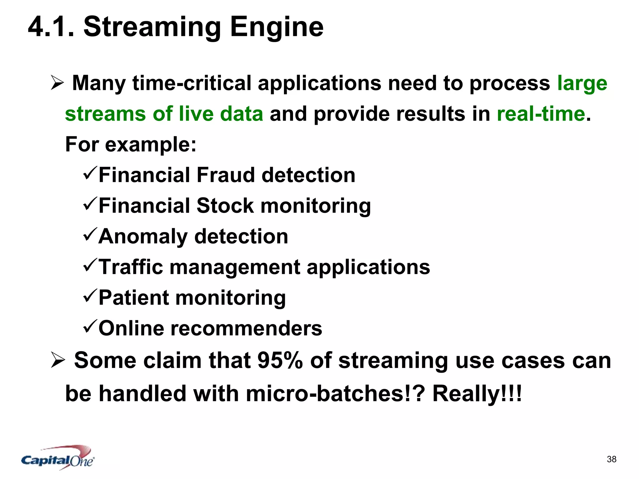 38
4.1. Streaming Engine
 Many time-critical applications need to process large
streams of live data and provide results in real-time.
For example:
Financial Fraud detection
Financial Stock monitoring
Anomaly detection
Traffic management applications
Patient monitoring
Online recommenders
 Some claim that 95% of streaming use cases can
be handled with micro-batches!? Really!!!
 