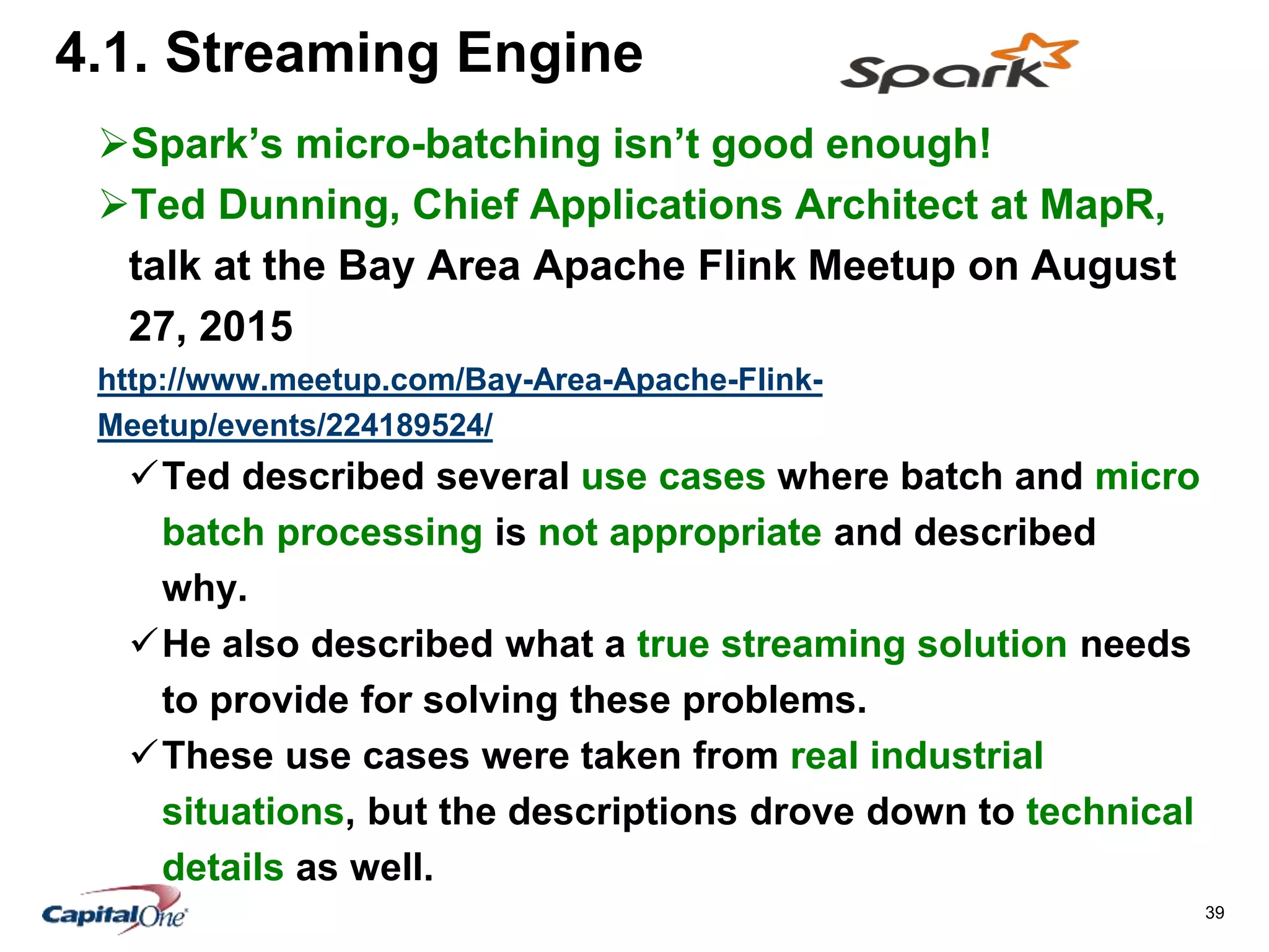 39
4.1. Streaming Engine
Spark’s micro-batching isn’t good enough!
Ted Dunning, Chief Applications Architect at MapR,
talk at the Bay Area Apache Flink Meetup on August
27, 2015
http://www.meetup.com/Bay-Area-Apache-Flink-
Meetup/events/224189524/
Ted described several use cases where batch and micro
batch processing is not appropriate and described
why.
He also described what a true streaming solution needs
to provide for solving these problems.
These use cases were taken from real industrial
situations, but the descriptions drove down to technical
details as well.
 