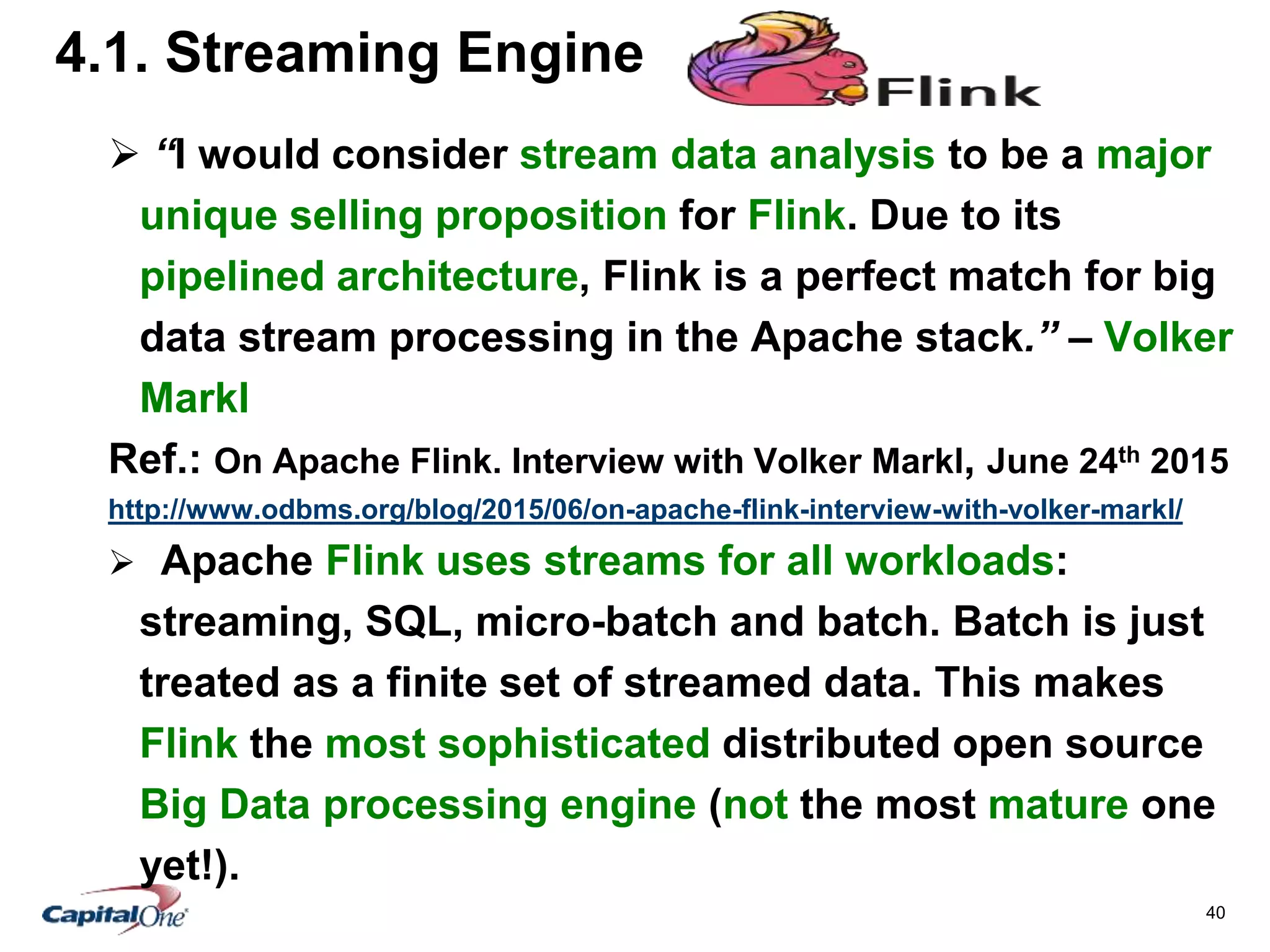 40
4.1. Streaming Engine
 “I would consider stream data analysis to be a major
unique selling proposition for Flink. Due to its
pipelined architecture, Flink is a perfect match for big
data stream processing in the Apache stack.” – Volker
Markl
Ref.: On Apache Flink. Interview with Volker Markl, June 24th 2015
http://www.odbms.org/blog/2015/06/on-apache-flink-interview-with-volker-markl/
 Apache Flink uses streams for all workloads:
streaming, SQL, micro-batch and batch. Batch is just
treated as a finite set of streamed data. This makes
Flink the most sophisticated distributed open source
Big Data processing engine (not the most mature one
yet!).
 