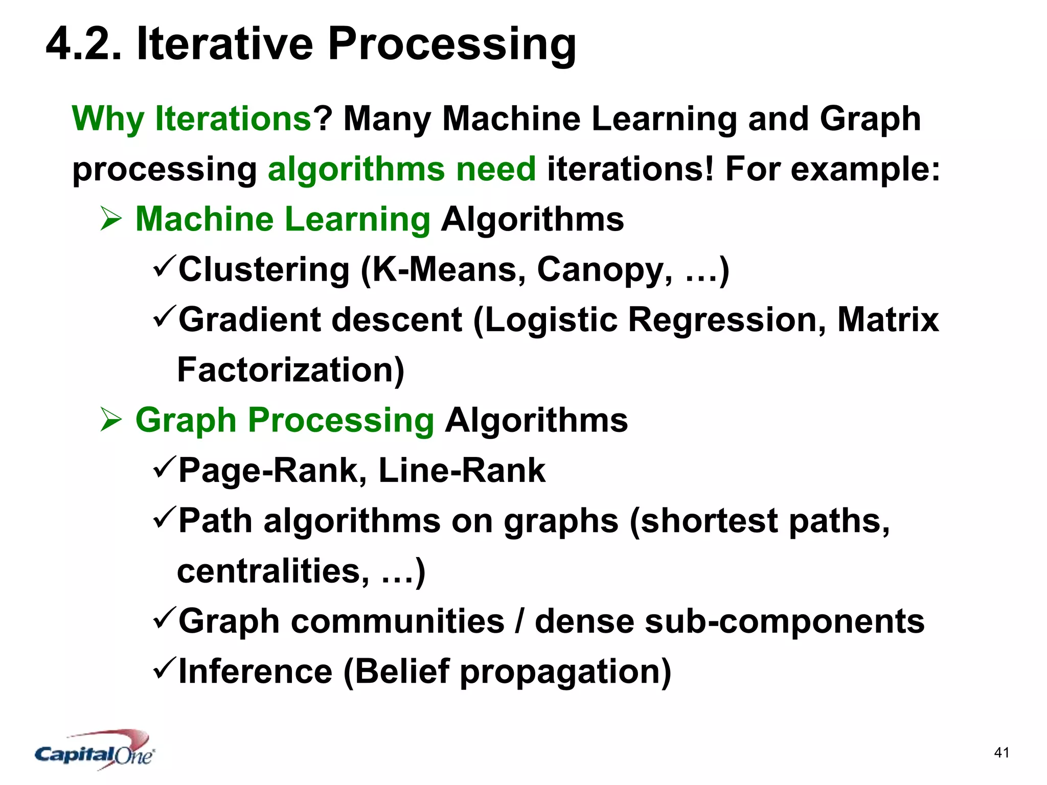 41
4.2. Iterative Processing
Why Iterations? Many Machine Learning and Graph
processing algorithms need iterations! For example:
 Machine Learning Algorithms
Clustering (K-Means, Canopy, …)
Gradient descent (Logistic Regression, Matrix
Factorization)
 Graph Processing Algorithms
Page-Rank, Line-Rank
Path algorithms on graphs (shortest paths,
centralities, …)
Graph communities / dense sub-components
Inference (Belief propagation)
 