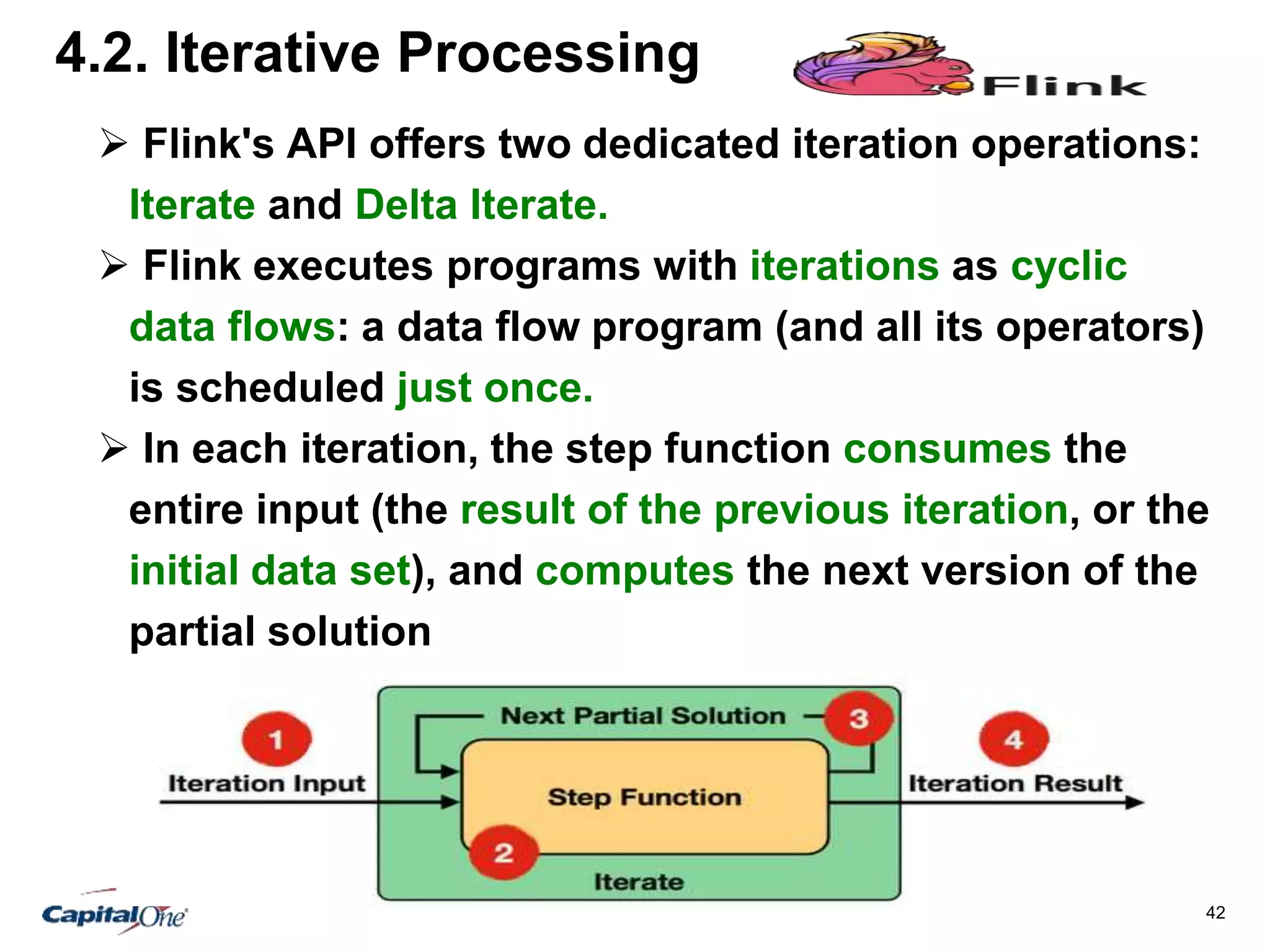 42
4.2. Iterative Processing
 Flink's API offers two dedicated iteration operations:
Iterate and Delta Iterate.
 Flink executes programs with iterations as cyclic
data flows: a data flow program (and all its operators)
is scheduled just once.
 In each iteration, the step function consumes the
entire input (the result of the previous iteration, or the
initial data set), and computes the next version of the
partial solution
 