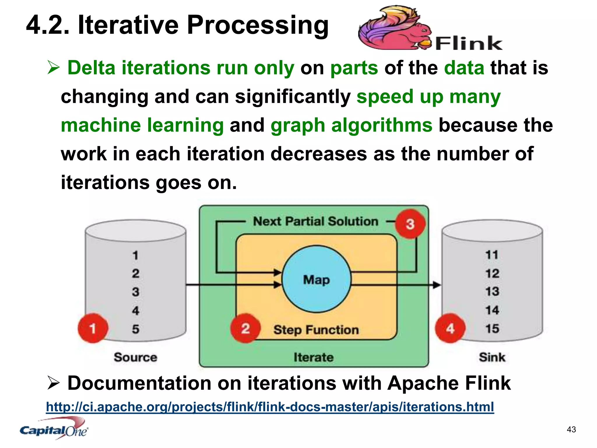 43
4.2. Iterative Processing
 Delta iterations run only on parts of the data that is
changing and can significantly speed up many
machine learning and graph algorithms because the
work in each iteration decreases as the number of
iterations goes on.
 Documentation on iterations with Apache Flink
http://ci.apache.org/projects/flink/flink-docs-master/apis/iterations.html
 