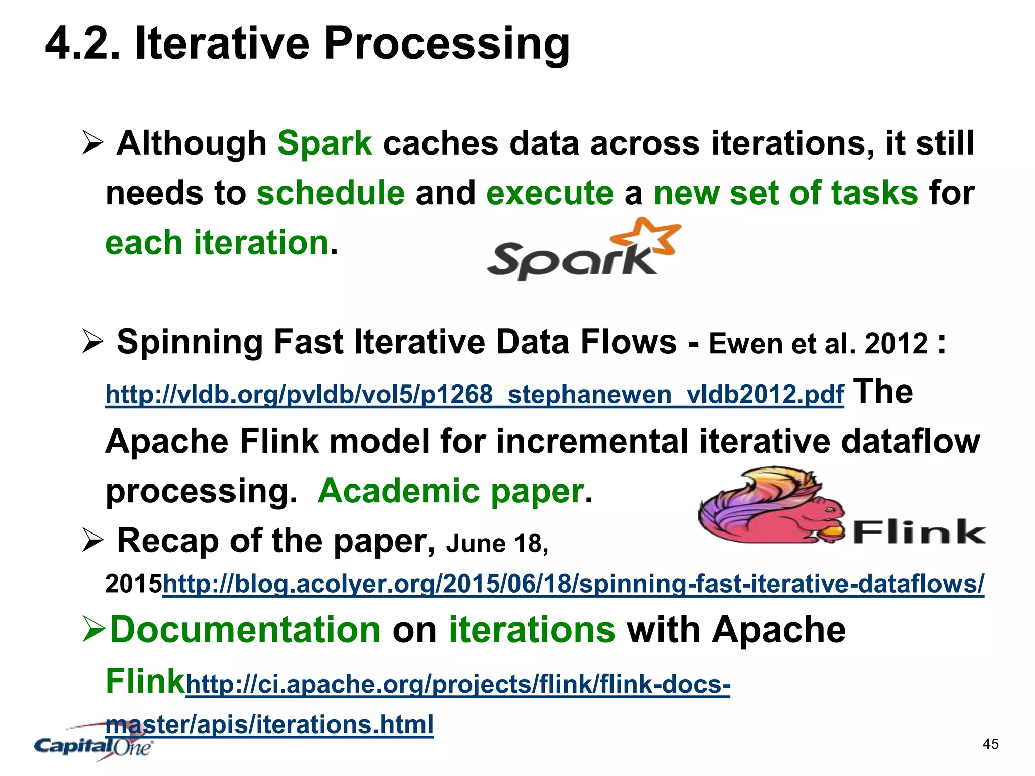 45
4.2. Iterative Processing
 Although Spark caches data across iterations, it still
needs to schedule and execute a new set of tasks for
each iteration.
 Spinning Fast Iterative Data Flows - Ewen et al. 2012 :
http://vldb.org/pvldb/vol5/p1268_stephanewen_vldb2012.pdf The
Apache Flink model for incremental iterative dataflow
processing. Academic paper.
 Recap of the paper, June 18,
2015http://blog.acolyer.org/2015/06/18/spinning-fast-iterative-dataflows/
Documentation on iterations with Apache
Flinkhttp://ci.apache.org/projects/flink/flink-docs-
master/apis/iterations.html
 