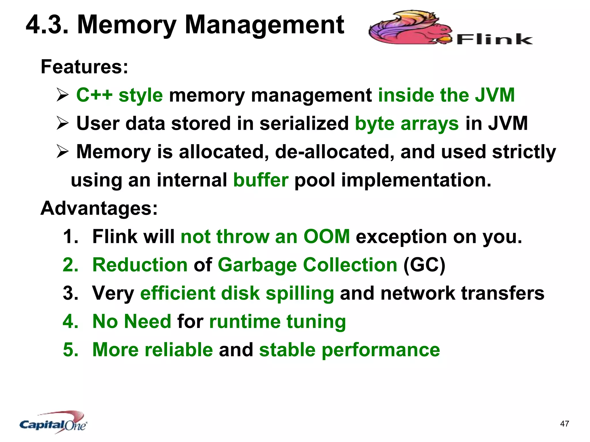 47
4.3. Memory Management
Features:
 C++ style memory management inside the JVM
 User data stored in serialized byte arrays in JVM
 Memory is allocated, de-allocated, and used strictly
using an internal buffer pool implementation.
Advantages:
1. Flink will not throw an OOM exception on you.
2. Reduction of Garbage Collection (GC)
3. Very efficient disk spilling and network transfers
4. No Need for runtime tuning
5. More reliable and stable performance
 