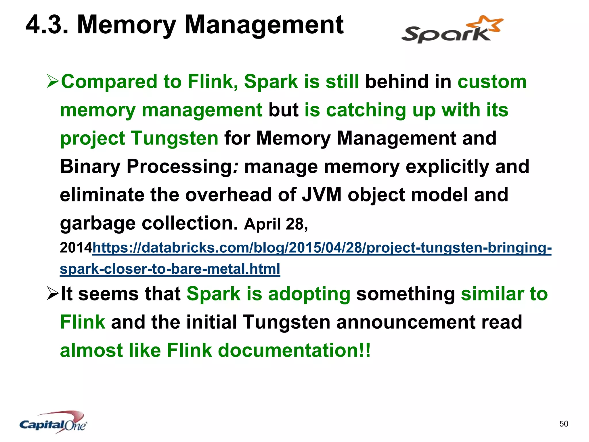 50
4.3. Memory Management
Compared to Flink, Spark is still behind in custom
memory management but is catching up with its
project Tungsten for Memory Management and
Binary Processing: manage memory explicitly and
eliminate the overhead of JVM object model and
garbage collection. April 28,
2014https://databricks.com/blog/2015/04/28/project-tungsten-bringing-
spark-closer-to-bare-metal.html
It seems that Spark is adopting something similar to
Flink and the initial Tungsten announcement read
almost like Flink documentation!!
 
