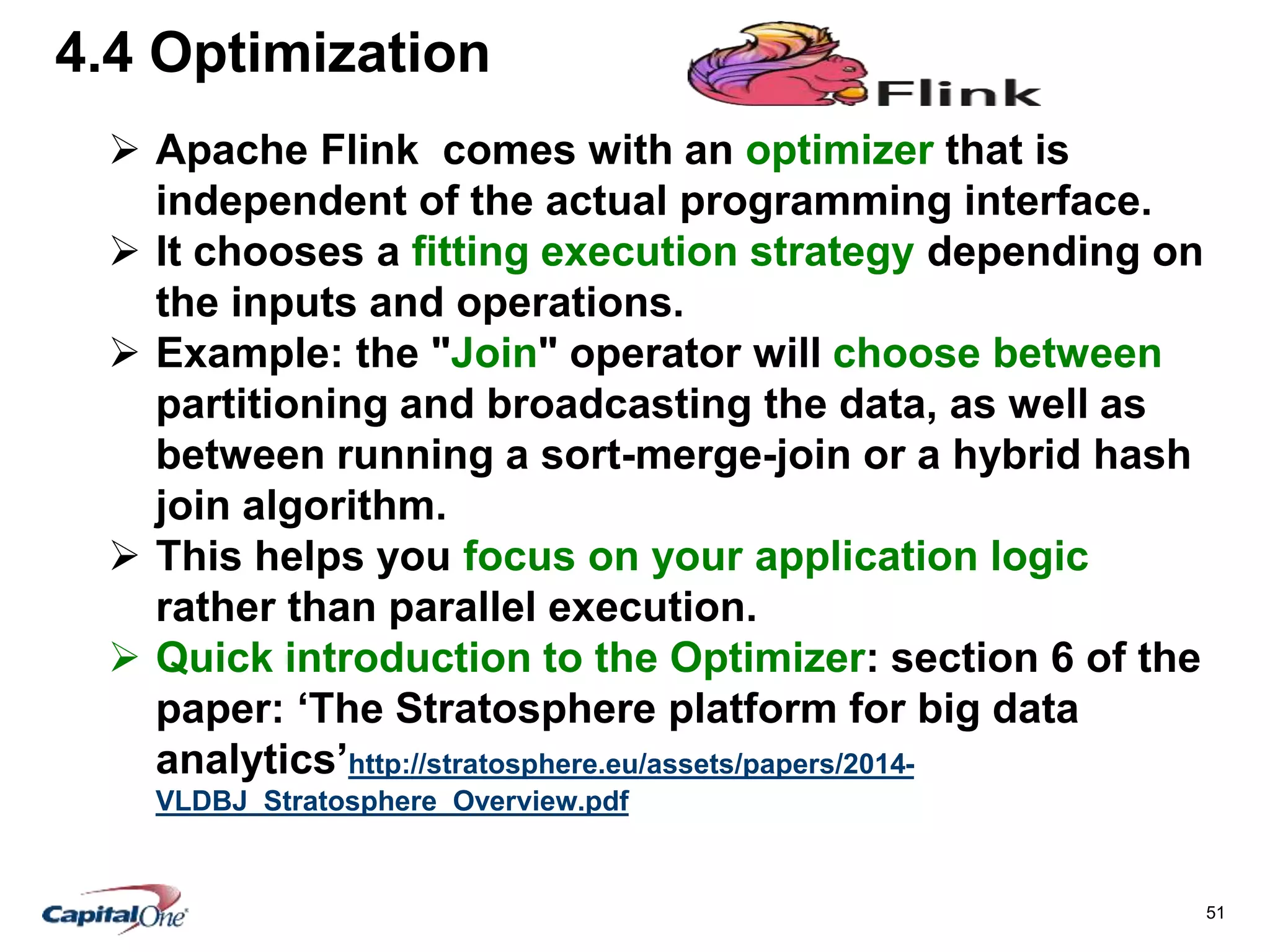 51
4.4 Optimization
 Apache Flink comes with an optimizer that is
independent of the actual programming interface.
 It chooses a fitting execution strategy depending on
the inputs and operations.
 Example: the "Join" operator will choose between
partitioning and broadcasting the data, as well as
between running a sort-merge-join or a hybrid hash
join algorithm.
 This helps you focus on your application logic
rather than parallel execution.
 Quick introduction to the Optimizer: section 6 of the
paper: ‘The Stratosphere platform for big data
analytics’http://stratosphere.eu/assets/papers/2014-
VLDBJ_Stratosphere_Overview.pdf
 