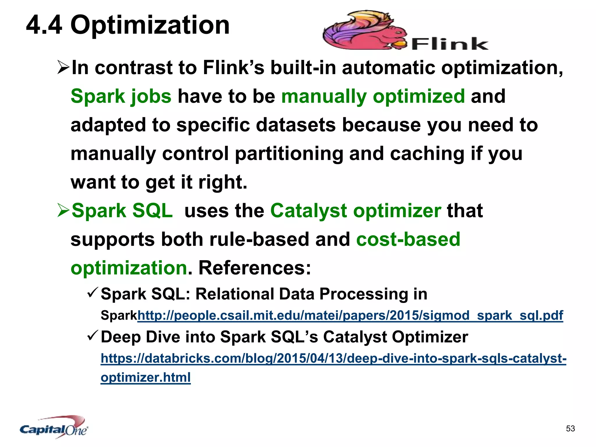 53
4.4 Optimization
In contrast to Flink’s built-in automatic optimization,
Spark jobs have to be manually optimized and
adapted to specific datasets because you need to
manually control partitioning and caching if you
want to get it right.
Spark SQL uses the Catalyst optimizer that
supports both rule-based and cost-based
optimization. References:
Spark SQL: Relational Data Processing in
Sparkhttp://people.csail.mit.edu/matei/papers/2015/sigmod_spark_sql.pdf
Deep Dive into Spark SQL’s Catalyst Optimizer
https://databricks.com/blog/2015/04/13/deep-dive-into-spark-sqls-catalyst-
optimizer.html
 