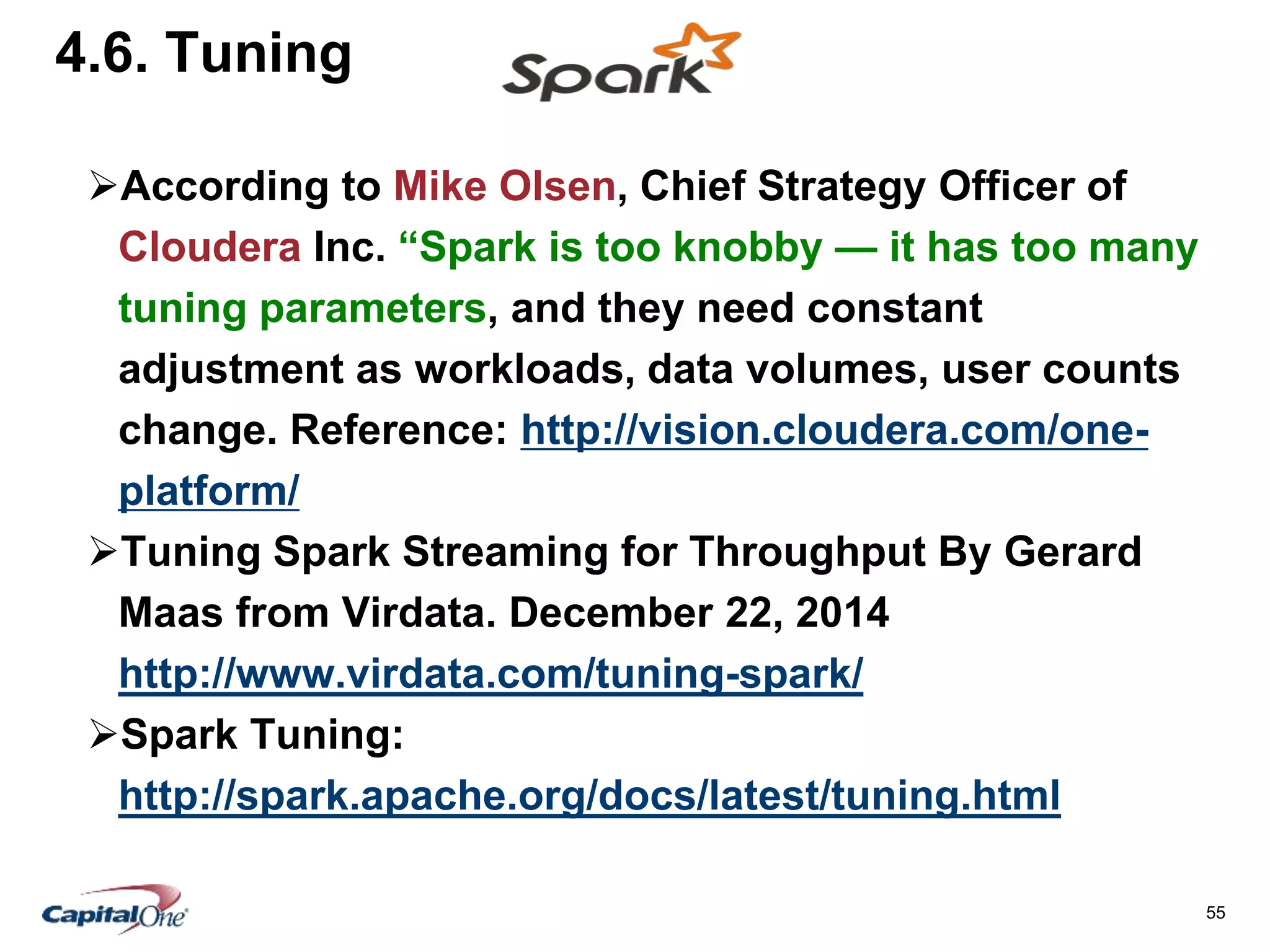 55
4.6. Tuning
According to Mike Olsen, Chief Strategy Officer of
Cloudera Inc. “Spark is too knobby — it has too many
tuning parameters, and they need constant
adjustment as workloads, data volumes, user counts
change. Reference: http://vision.cloudera.com/one-
platform/
Tuning Spark Streaming for Throughput By Gerard
Maas from Virdata. December 22, 2014
http://www.virdata.com/tuning-spark/
Spark Tuning:
http://spark.apache.org/docs/latest/tuning.html
 