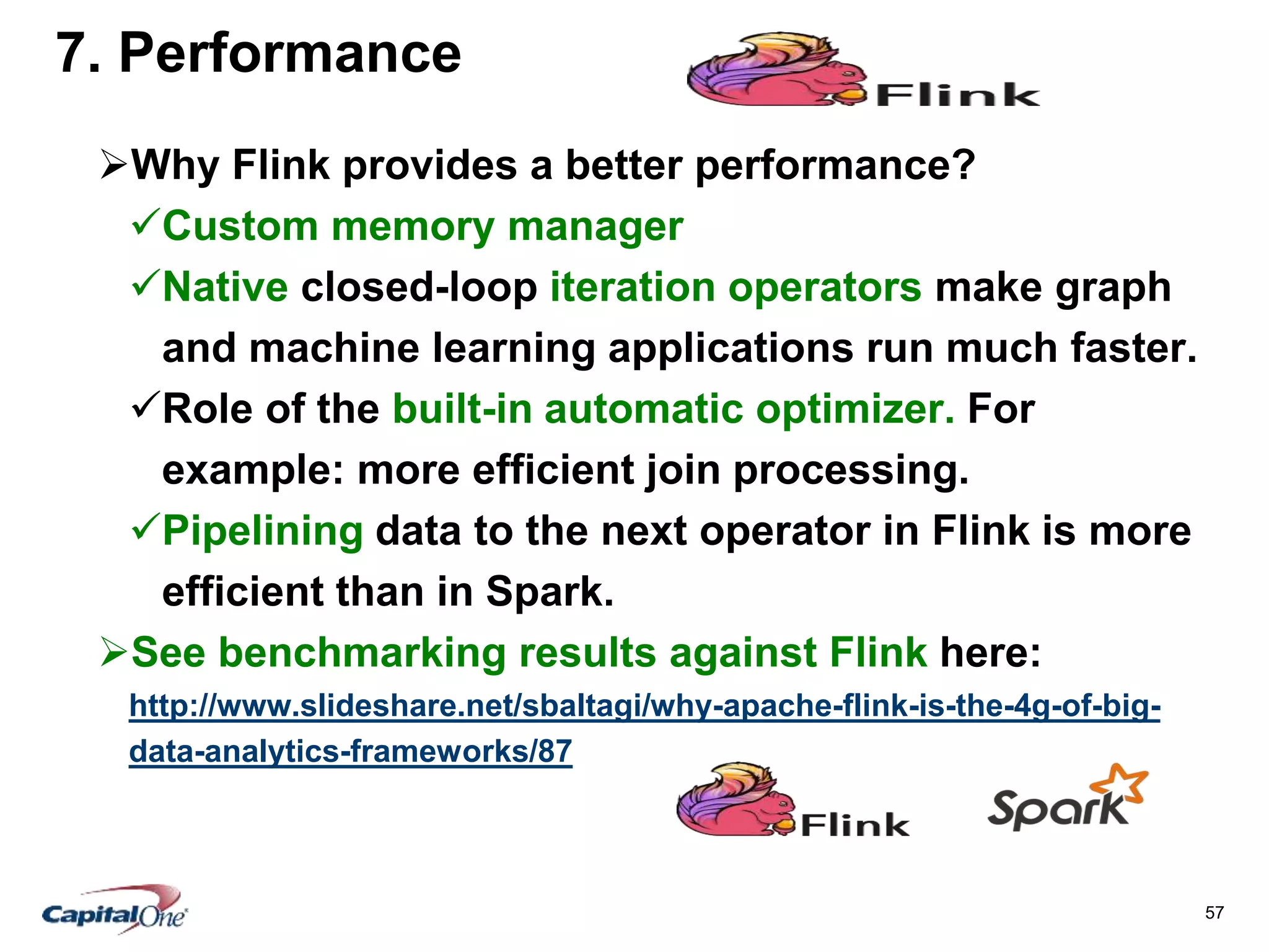 57
7. Performance
Why Flink provides a better performance?
Custom memory manager
Native closed-loop iteration operators make graph
and machine learning applications run much faster.
Role of the built-in automatic optimizer. For
example: more efficient join processing.
Pipelining data to the next operator in Flink is more
efficient than in Spark.
See benchmarking results against Flink here:
http://www.slideshare.net/sbaltagi/why-apache-flink-is-the-4g-of-big-
data-analytics-frameworks/87
 