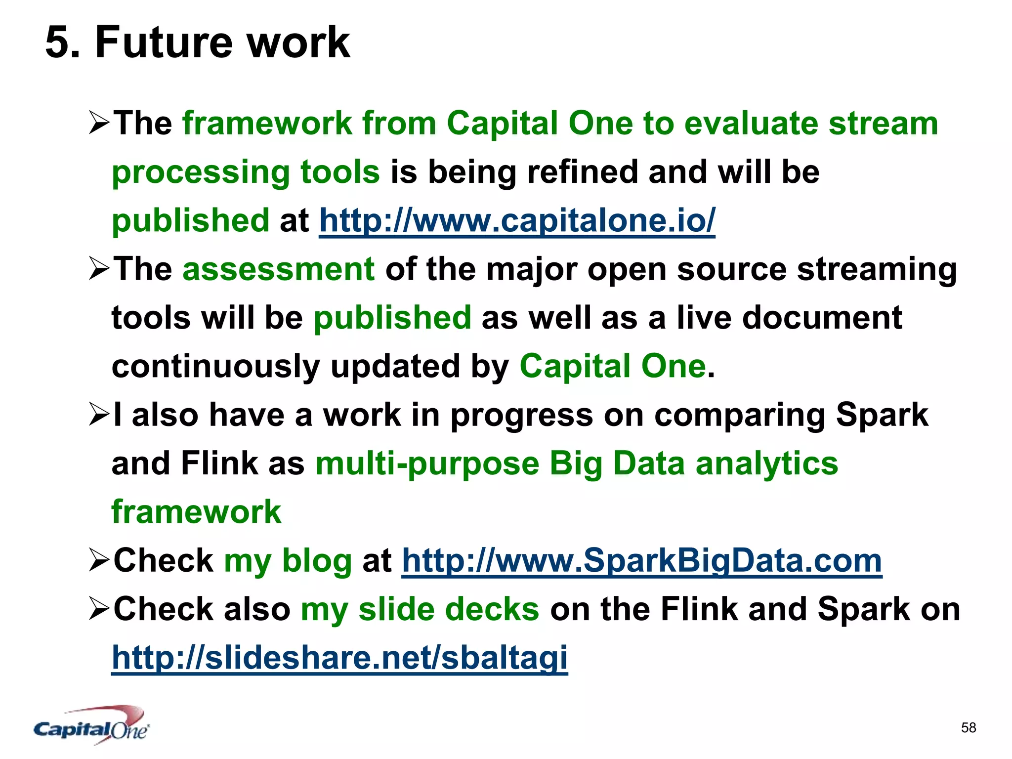 58
5. Future work
The framework from Capital One to evaluate stream
processing tools is being refined and will be
published at http://www.capitalone.io/
The assessment of the major open source streaming
tools will be published as well as a live document
continuously updated by Capital One.
I also have a work in progress on comparing Spark
and Flink as multi-purpose Big Data analytics
framework
Check my blog at http://www.SparkBigData.com
Check also my slide decks on the Flink and Spark on
http://slideshare.net/sbaltagi
 