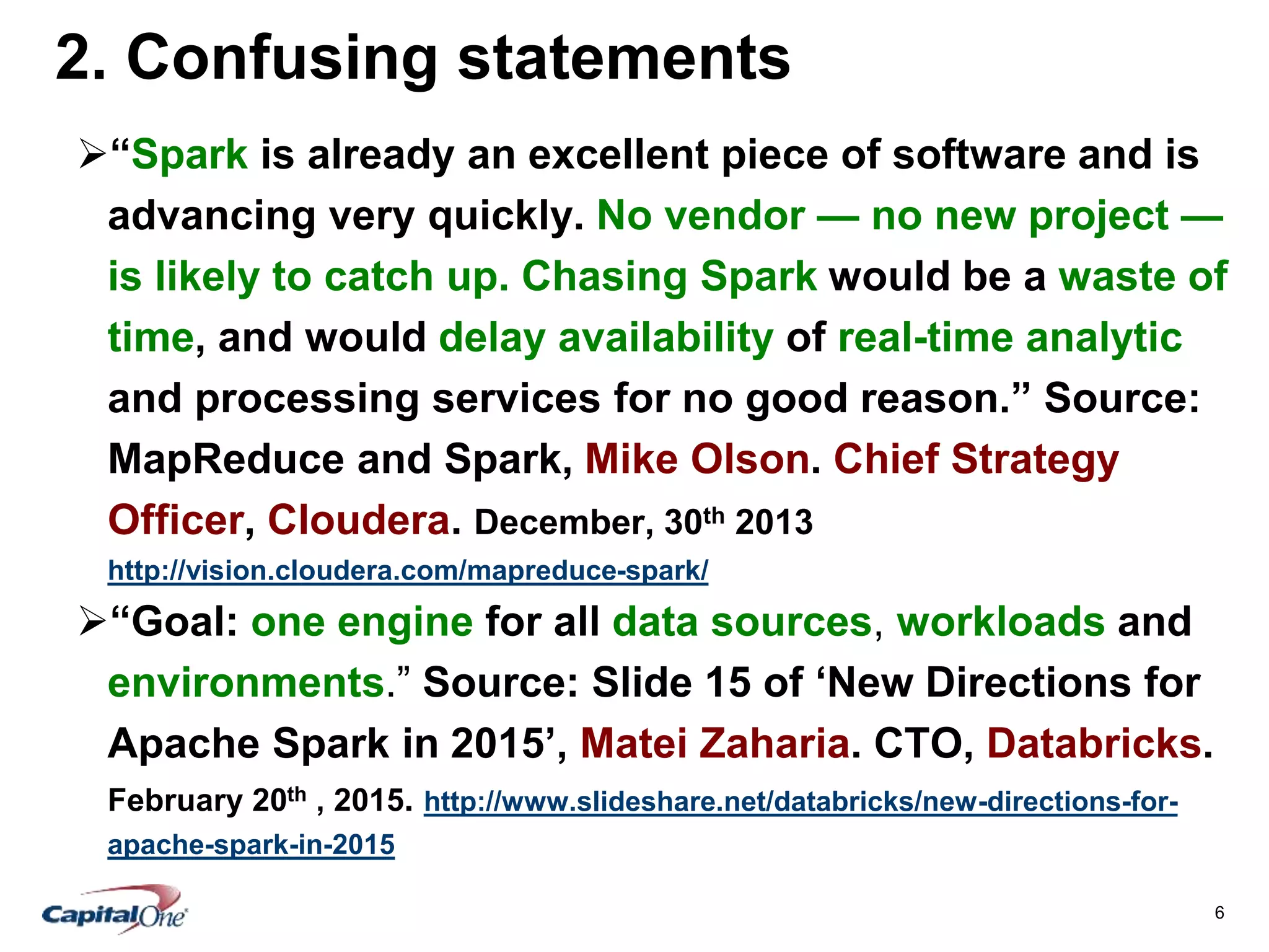 6
2. Confusing statements
“Spark is already an excellent piece of software and is
advancing very quickly. No vendor — no new project —
is likely to catch up. Chasing Spark would be a waste of
time, and would delay availability of real-time analytic
and processing services for no good reason.” Source:
MapReduce and Spark, Mike Olson. Chief Strategy
Officer, Cloudera. December, 30th 2013
http://vision.cloudera.com/mapreduce-spark/
“Goal: one engine for all data sources, workloads and
environments.” Source: Slide 15 of ‘New Directions for
Apache Spark in 2015’, Matei Zaharia. CTO, Databricks.
February 20th , 2015. http://www.slideshare.net/databricks/new-directions-for-
apache-spark-in-2015
 