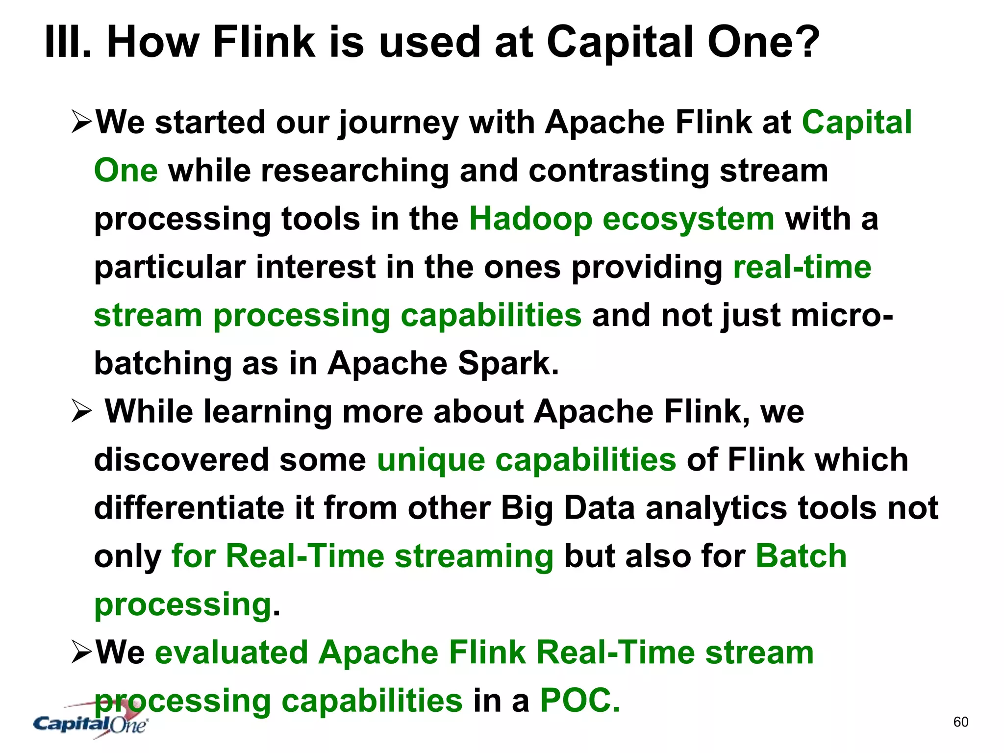 60
III. How Flink is used at Capital One?
We started our journey with Apache Flink at Capital
One while researching and contrasting stream
processing tools in the Hadoop ecosystem with a
particular interest in the ones providing real-time
stream processing capabilities and not just micro-
batching as in Apache Spark.
 While learning more about Apache Flink, we
discovered some unique capabilities of Flink which
differentiate it from other Big Data analytics tools not
only for Real-Time streaming but also for Batch
processing.
We evaluated Apache Flink Real-Time stream
processing capabilities in a POC.
 