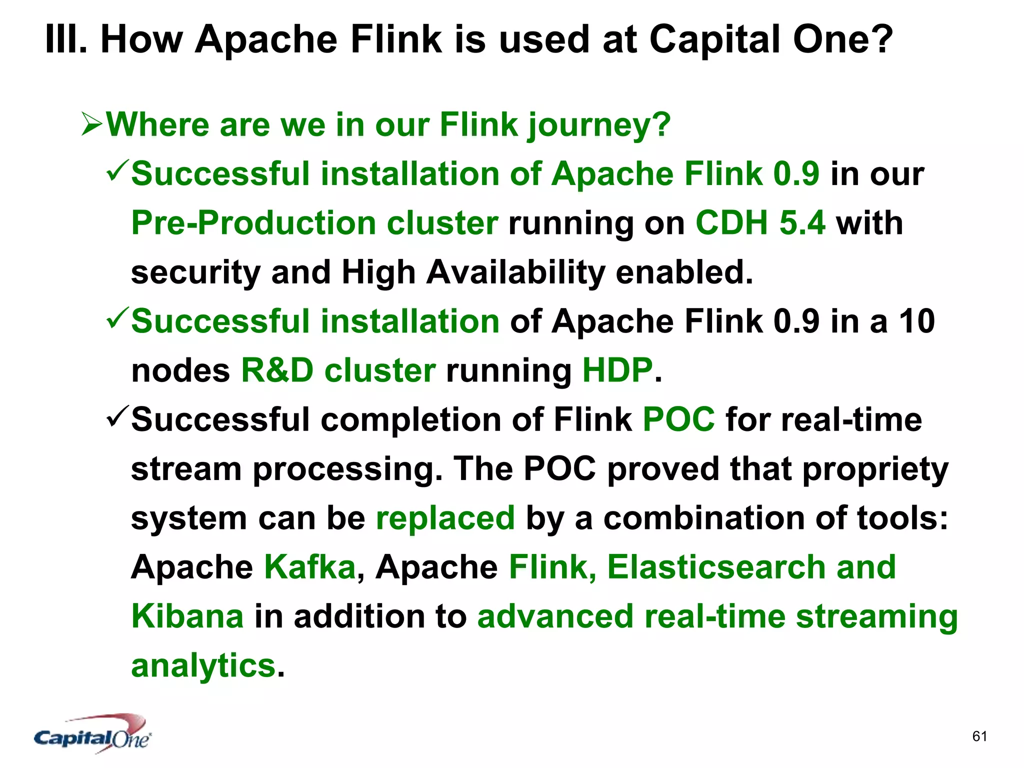 61
III. How Apache Flink is used at Capital One?
Where are we in our Flink journey?
Successful installation of Apache Flink 0.9 in our
Pre-Production cluster running on CDH 5.4 with
security and High Availability enabled.
Successful installation of Apache Flink 0.9 in a 10
nodes R&D cluster running HDP.
Successful completion of Flink POC for real-time
stream processing. The POC proved that propriety
system can be replaced by a combination of tools:
Apache Kafka, Apache Flink, Elasticsearch and
Kibana in addition to advanced real-time streaming
analytics.
 