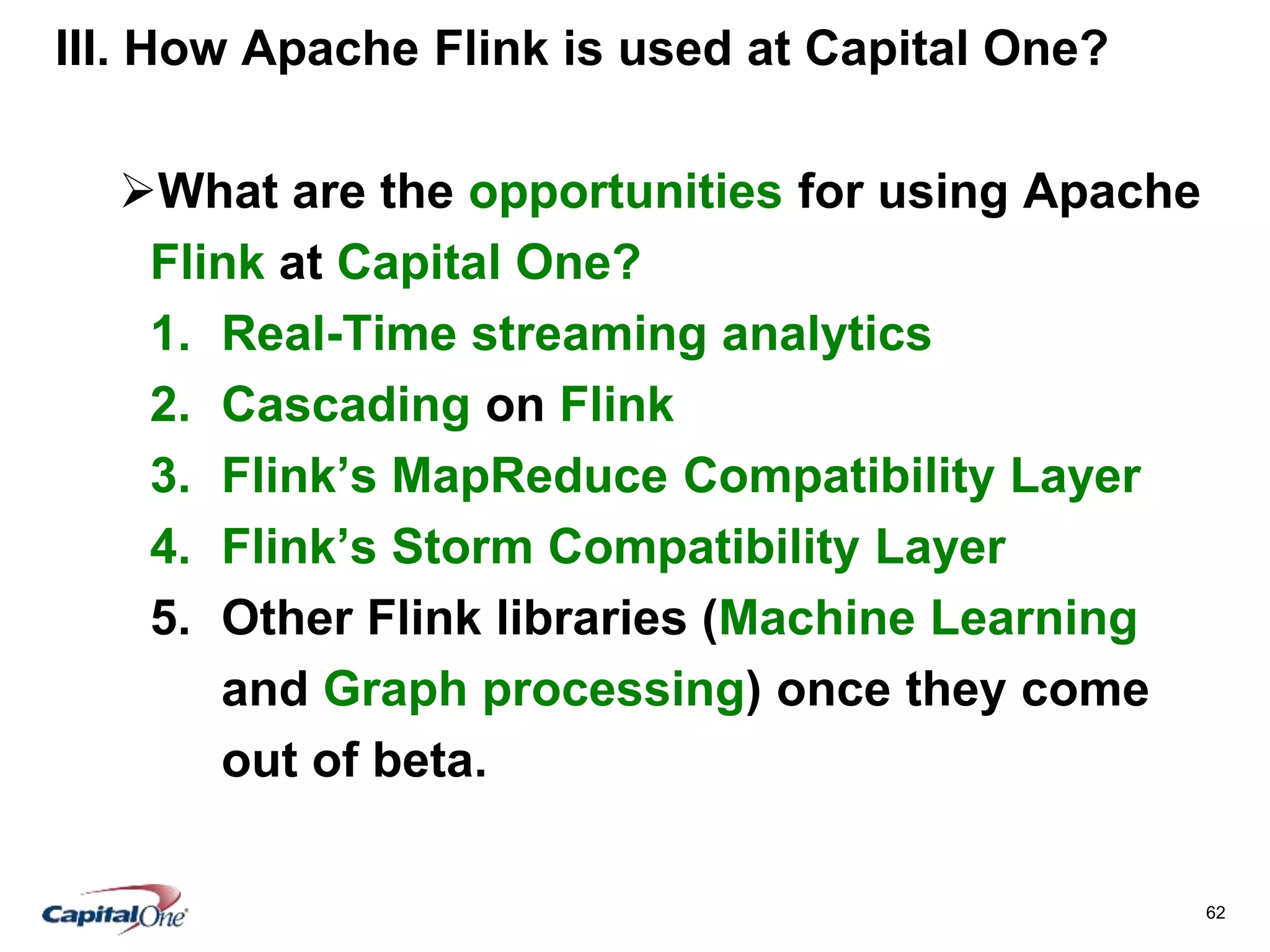 62
III. How Apache Flink is used at Capital One?
What are the opportunities for using Apache
Flink at Capital One?
1. Real-Time streaming analytics
2. Cascading on Flink
3. Flink’s MapReduce Compatibility Layer
4. Flink’s Storm Compatibility Layer
5. Other Flink libraries (Machine Learning
and Graph processing) once they come
out of beta.
 