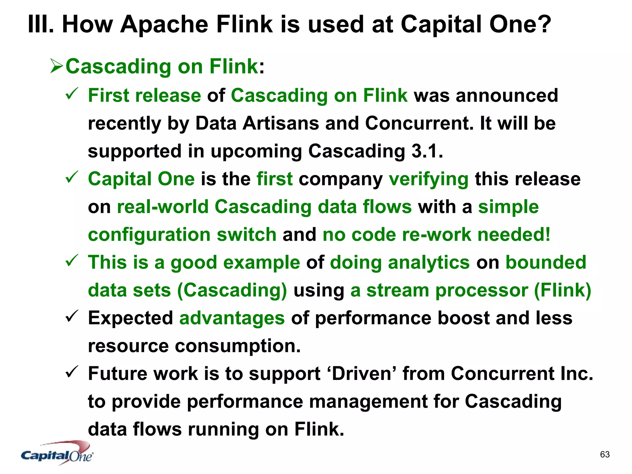 63
III. How Apache Flink is used at Capital One?
Cascading on Flink:
 First release of Cascading on Flink was announced
recently by Data Artisans and Concurrent. It will be
supported in upcoming Cascading 3.1.
 Capital One is the first company verifying this release
on real-world Cascading data flows with a simple
configuration switch and no code re-work needed!
 This is a good example of doing analytics on bounded
data sets (Cascading) using a stream processor (Flink)
 Expected advantages of performance boost and less
resource consumption.
 Future work is to support ‘Driven’ from Concurrent Inc.
to provide performance management for Cascading
data flows running on Flink.
 