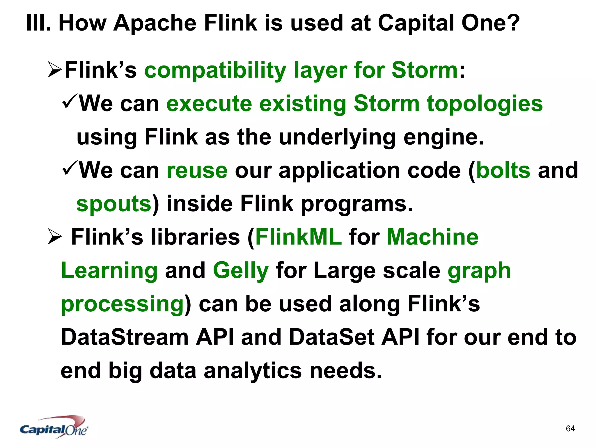 64
III. How Apache Flink is used at Capital One?
Flink’s compatibility layer for Storm:
We can execute existing Storm topologies
using Flink as the underlying engine.
We can reuse our application code (bolts and
spouts) inside Flink programs.
 Flink’s libraries (FlinkML for Machine
Learning and Gelly for Large scale graph
processing) can be used along Flink’s
DataStream API and DataSet API for our end to
end big data analytics needs.
 