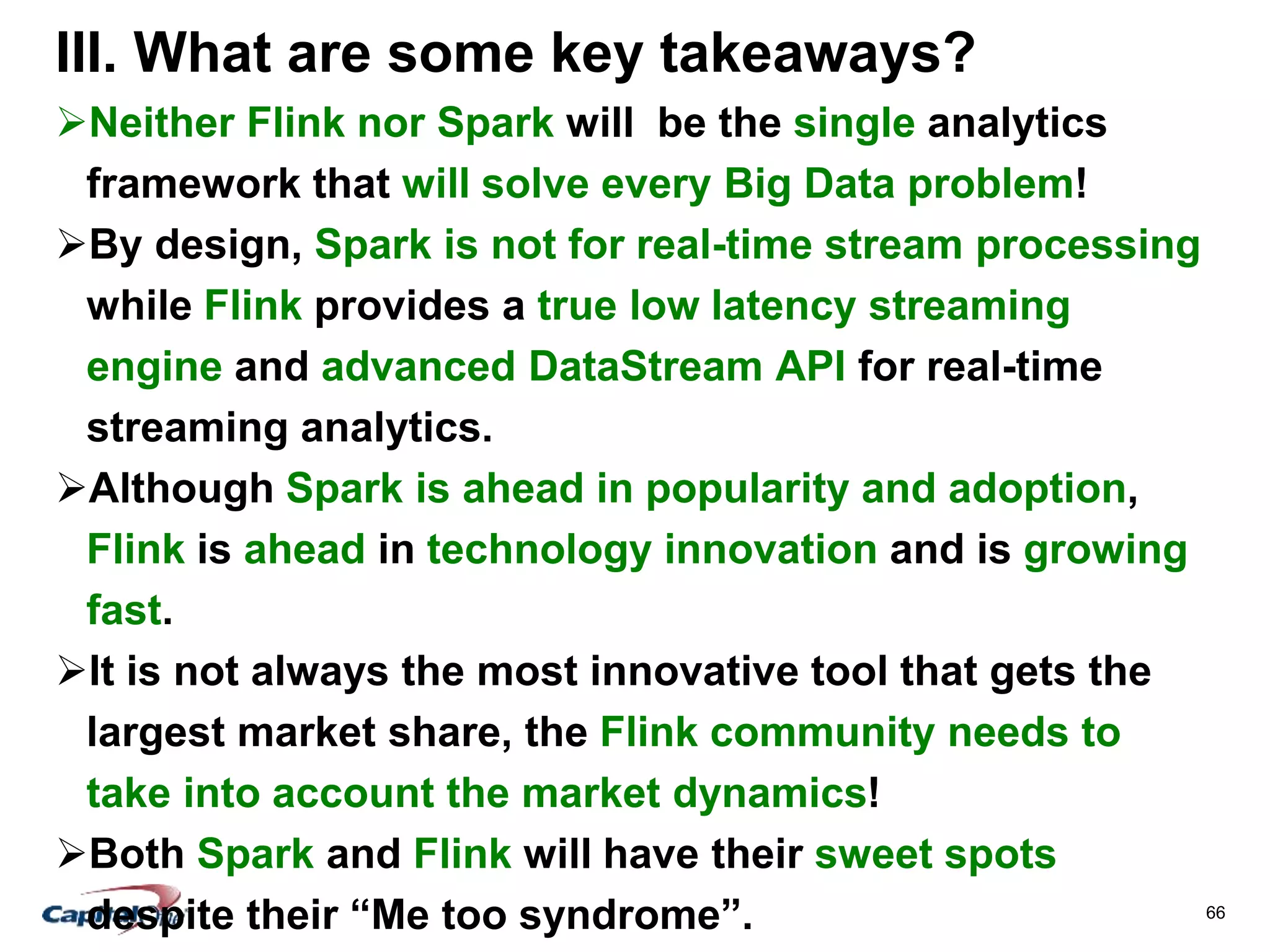 66
III. What are some key takeaways?
Neither Flink nor Spark will be the single analytics
framework that will solve every Big Data problem!
By design, Spark is not for real-time stream processing
while Flink provides a true low latency streaming
engine and advanced DataStream API for real-time
streaming analytics.
Although Spark is ahead in popularity and adoption,
Flink is ahead in technology innovation and is growing
fast.
It is not always the most innovative tool that gets the
largest market share, the Flink community needs to
take into account the market dynamics!
Both Spark and Flink will have their sweet spots
despite their “Me too syndrome”.
 