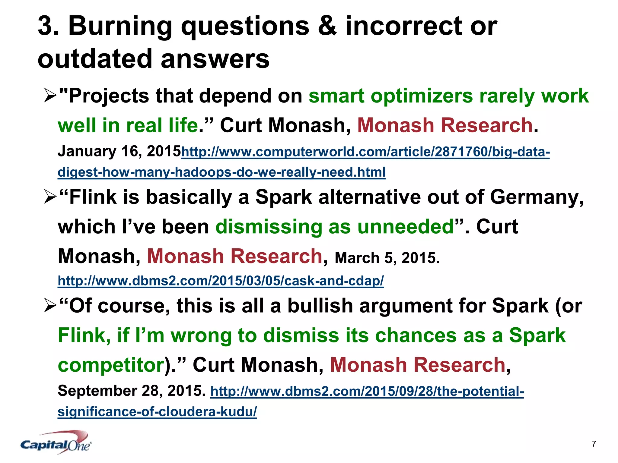 7
3. Burning questions & incorrect or
outdated answers
"Projects that depend on smart optimizers rarely work
well in real life.” Curt Monash, Monash Research.
January 16, 2015http://www.computerworld.com/article/2871760/big-data-
digest-how-many-hadoops-do-we-really-need.html
“Flink is basically a Spark alternative out of Germany,
which I’ve been dismissing as unneeded”. Curt
Monash, Monash Research, March 5, 2015.
http://www.dbms2.com/2015/03/05/cask-and-cdap/
“Of course, this is all a bullish argument for Spark (or
Flink, if I’m wrong to dismiss its chances as a Spark
competitor).” Curt Monash, Monash Research,
September 28, 2015. http://www.dbms2.com/2015/09/28/the-potential-
significance-of-cloudera-kudu/
 