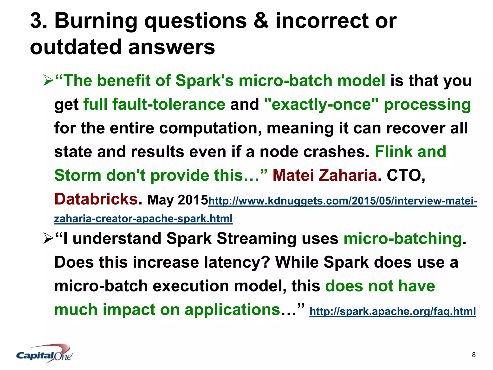 8
3. Burning questions & incorrect or
outdated answers
“The benefit of Spark's micro-batch model is that you
get full fault-tolerance and "exactly-once" processing
for the entire computation, meaning it can recover all
state and results even if a node crashes. Flink and
Storm don't provide this…” Matei Zaharia. CTO,
Databricks. May 2015http://www.kdnuggets.com/2015/05/interview-matei-
zaharia-creator-apache-spark.html
“I understand Spark Streaming uses micro-batching.
Does this increase latency? While Spark does use a
micro-batch execution model, this does not have
much impact on applications…” http://spark.apache.org/faq.html
 